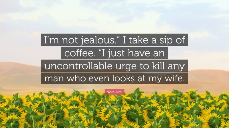 Neva Altaj Quote: “I’m not jealous.” I take a sip of coffee. “I just have an uncontrollable urge to kill any man who even looks at my wife.”