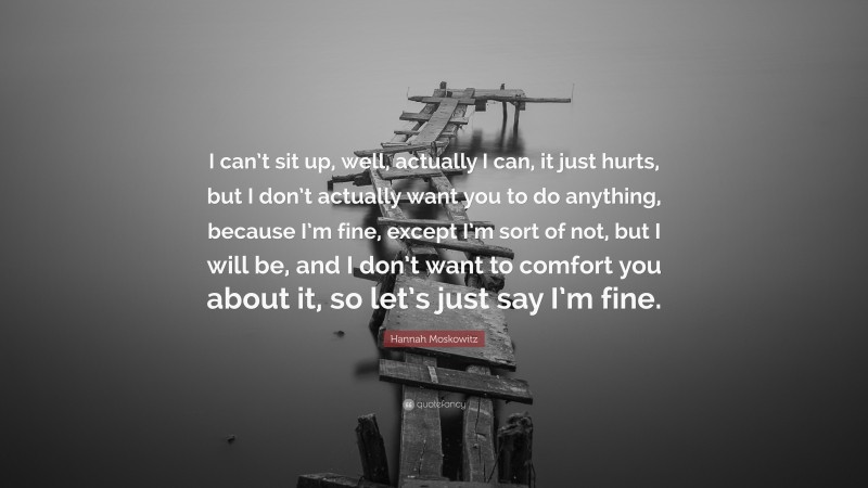 Hannah Moskowitz Quote: “I can’t sit up, well, actually I can, it just hurts, but I don’t actually want you to do anything, because I’m fine, except I’m sort of not, but I will be, and I don’t want to comfort you about it, so let’s just say I’m fine.”