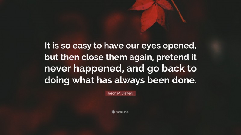 Jason M. Steffens Quote: “It is so easy to have our eyes opened, but then close them again, pretend it never happened, and go back to doing what has always been done.”