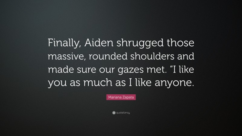 Mariana Zapata Quote: “Finally, Aiden shrugged those massive, rounded shoulders and made sure our gazes met. “I like you as much as I like anyone.”