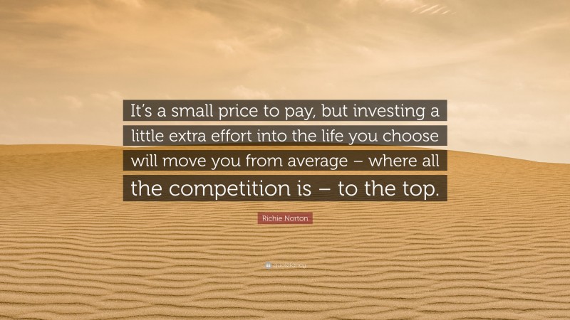 Richie Norton Quote: “It’s a small price to pay, but investing a little extra effort into the life you choose will move you from average – where all the competition is – to the top.”