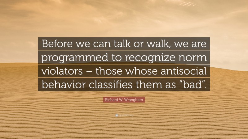 Richard W. Wrangham Quote: “Before we can talk or walk, we are programmed to recognize norm violators – those whose antisocial behavior classifies them as “bad”.”