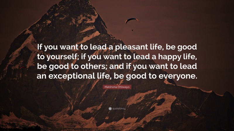 Matshona Dhliwayo Quote: “If you want to lead a pleasant life, be good to yourself; if you want to lead a happy life, be good to others; and if you want to lead an exceptional life, be good to everyone.”