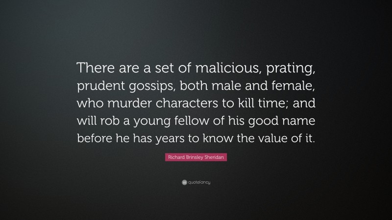 Richard Brinsley Sheridan Quote: “There are a set of malicious, prating, prudent gossips, both male and female, who murder characters to kill time; and will rob a young fellow of his good name before he has years to know the value of it.”