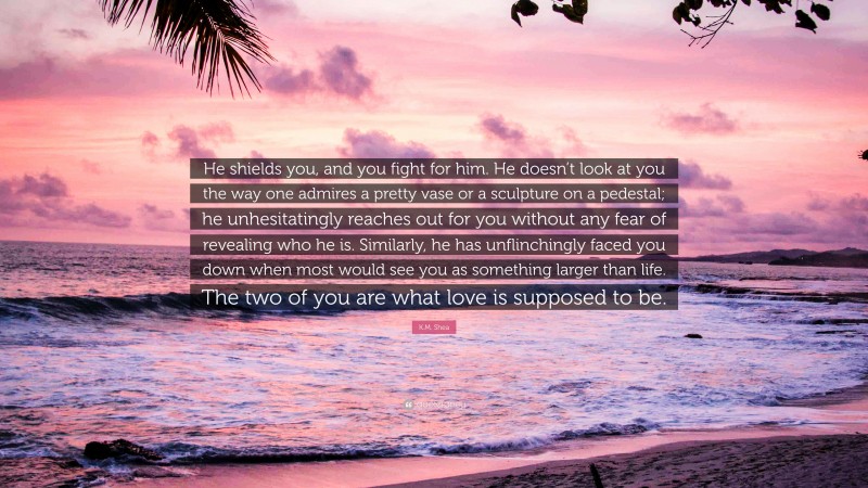 K.M. Shea Quote: “He shields you, and you fight for him. He doesn’t look at you the way one admires a pretty vase or a sculpture on a pedestal; he unhesitatingly reaches out for you without any fear of revealing who he is. Similarly, he has unflinchingly faced you down when most would see you as something larger than life. The two of you are what love is supposed to be.”