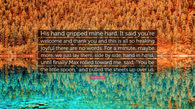 Nicola Rendell Quote: “His hand gripped mine hard. It said you’re welcome and thank you and this is all so freaking joyful there are no words. For a minute, maybe more, we just lay there, side by side, hand in hand, until finally Max rolled toward me, said, “You be the little spoon,” and pulled the sheets up over us.”