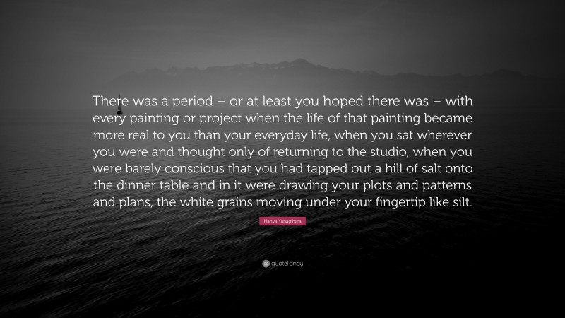 Hanya Yanagihara Quote: “There was a period – or at least you hoped there was – with every painting or project when the life of that painting became more real to you than your everyday life, when you sat wherever you were and thought only of returning to the studio, when you were barely conscious that you had tapped out a hill of salt onto the dinner table and in it were drawing your plots and patterns and plans, the white grains moving under your fingertip like silt.”