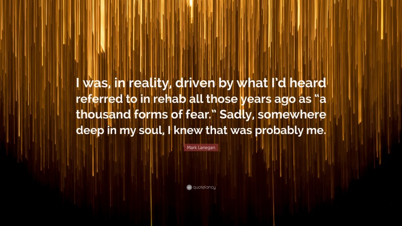 Mark Lanegan Quote: “I was, in reality, driven by what I’d heard referred to in rehab all those years ago as “a thousand forms of fear.” Sadly, somewhere deep in my soul, I knew that was probably me.”