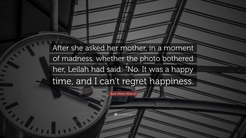 Sara Nisha Adams Quote: “After she asked her mother, in a moment of madness, whether the photo bothered her, Leilah had said: “No. It was a happy time, and I can’t regret happiness.”