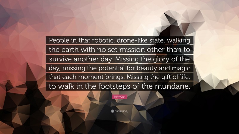 Tony Curl Quote: “People in that robotic, drone-like state, walking the earth with no set mission other than to survive another day. Missing the glory of the day, missing the potential for beauty and magic that each moment brings. Missing the gift of life, to walk in the footsteps of the mundane.”