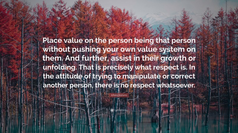 Ichiro Kishimi Quote: “Place value on the person being that person without pushing your own value system on them. And further, assist in their growth or unfolding. That is precisely what respect is. In the attitude of trying to manipulate or correct another person, there is no respect whatsoever.”