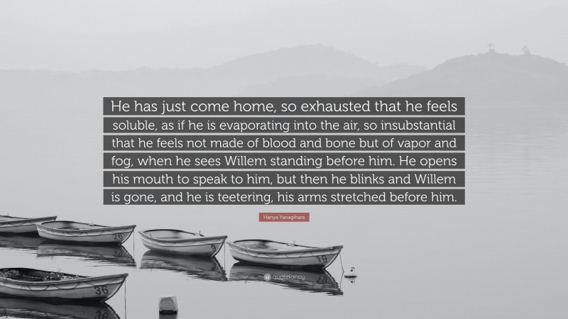 Hanya Yanagihara Quote: “He has just come home, so exhausted that he feels soluble, as if he is evaporating into the air, so insubstantial that he feels not made of blood and bone but of vapor and fog, when he sees Willem standing before him. He opens his mouth to speak to him, but then he blinks and Willem is gone, and he is teetering, his arms stretched before him.”