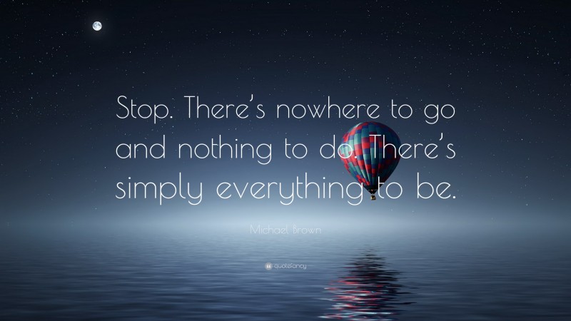 Michael Brown Quote: “Stop. There’s nowhere to go and nothing to do. There’s simply everything to be.”