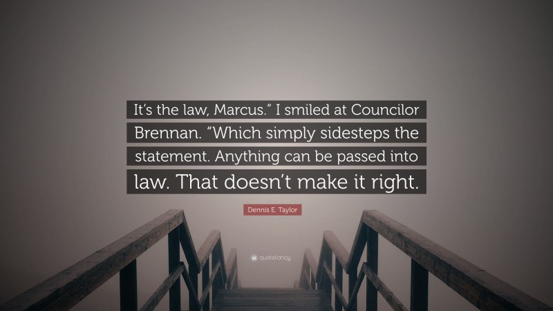 Dennis E. Taylor Quote: “It’s the law, Marcus.” I smiled at Councilor Brennan. “Which simply sidesteps the statement. Anything can be passed into law. That doesn’t make it right.”