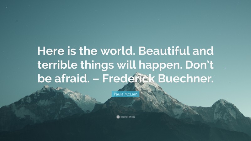 Paula McLain Quote: “Here is the world. Beautiful and terrible things will happen. Don’t be afraid. – Frederick Buechner.”