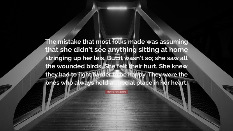 Hanya Yanagihara Quote: “The mistake that most folks made was assuming that she didn’t see anything sitting at home stringing up her leis. But it wasn’t so; she saw all the wounded birds. She felt their hurt. She knew they had to fight harder to be happy. They were the ones who always held a special place in her heart.”