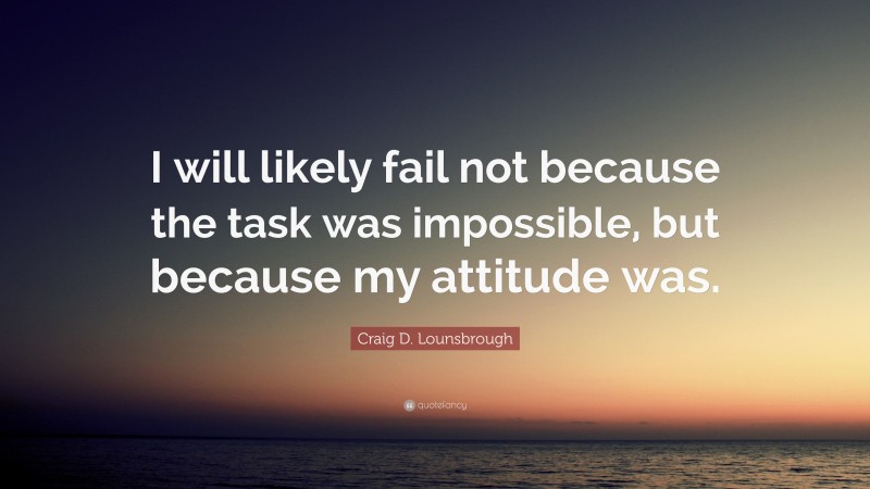 Craig D. Lounsbrough Quote: “I will likely fail not because the task was impossible, but because my attitude was.”