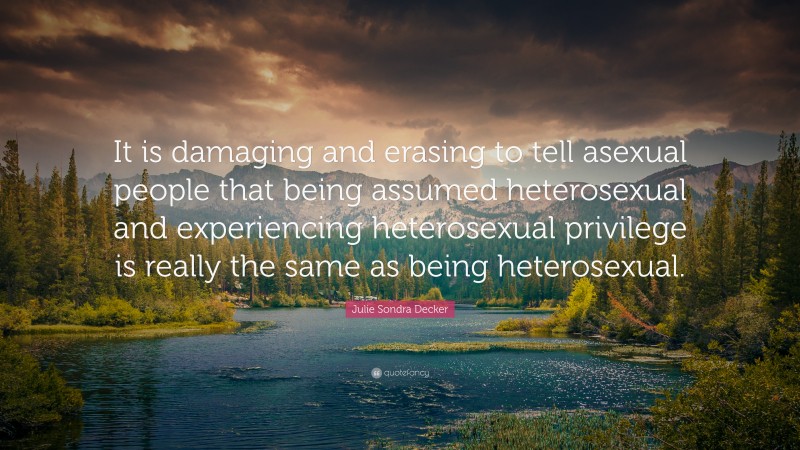 Julie Sondra Decker Quote: “It is damaging and erasing to tell asexual people that being assumed heterosexual and experiencing heterosexual privilege is really the same as being heterosexual.”