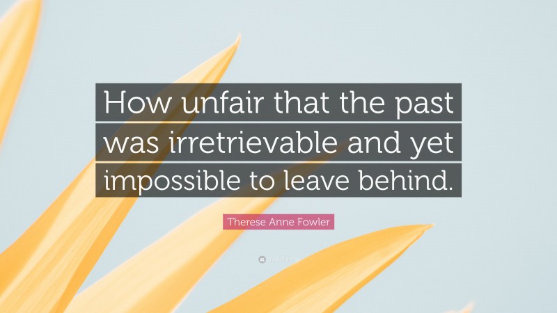 Therese Anne Fowler Quote: “How unfair that the past was irretrievable and yet impossible to leave behind.”