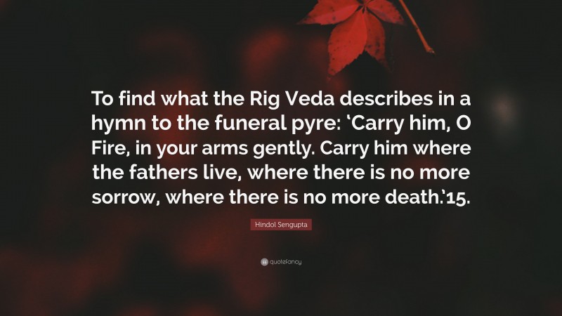 Hindol Sengupta Quote: “To find what the Rig Veda describes in a hymn to the funeral pyre: ‘Carry him, O Fire, in your arms gently. Carry him where the fathers live, where there is no more sorrow, where there is no more death.’15.”