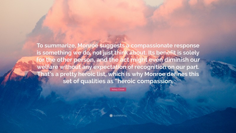 Kelsey Crowe Quote: “To summarize, Monroe suggests a compassionate response is something we do, not just think about. Its benefit is solely for the other person, and the act might even diminish our welfare without any expectation of recognition on our part. That’s a pretty heroic list, which is why Monroe defines this set of qualities as “heroic compassion.”