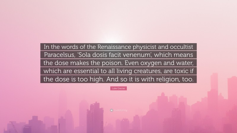 Luke Gracias Quote: “In the words of the Renaissance physicist and occultist Paracelsus, ‘Sola dosis facit venenum’, which means the dose makes the poison. Even oxygen and water, which are essential to all living creatures, are toxic if the dose is too high. And so it is with religion, too.”