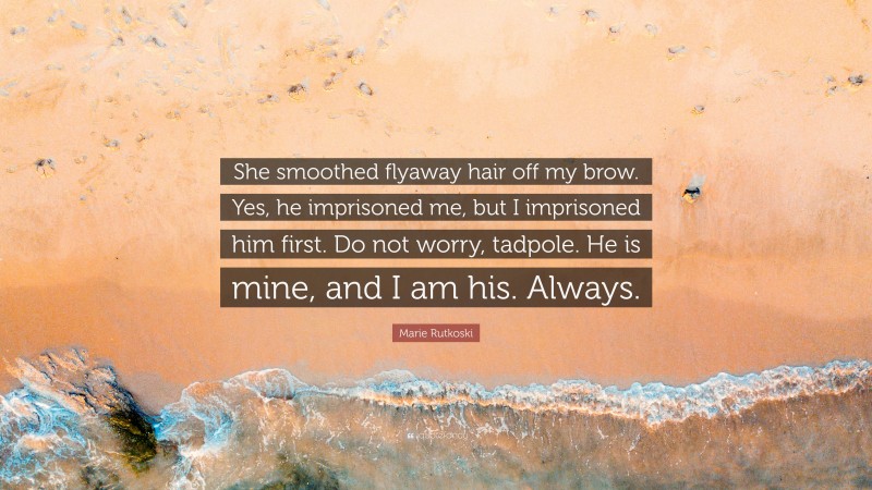 Marie Rutkoski Quote: “She smoothed flyaway hair off my brow. Yes, he imprisoned me, but I imprisoned him first. Do not worry, tadpole. He is mine, and I am his. Always.”