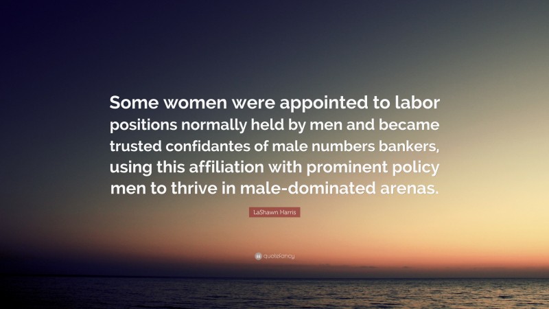 LaShawn Harris Quote: “Some women were appointed to labor positions normally held by men and became trusted confidantes of male numbers bankers, using this affiliation with prominent policy men to thrive in male-dominated arenas.”
