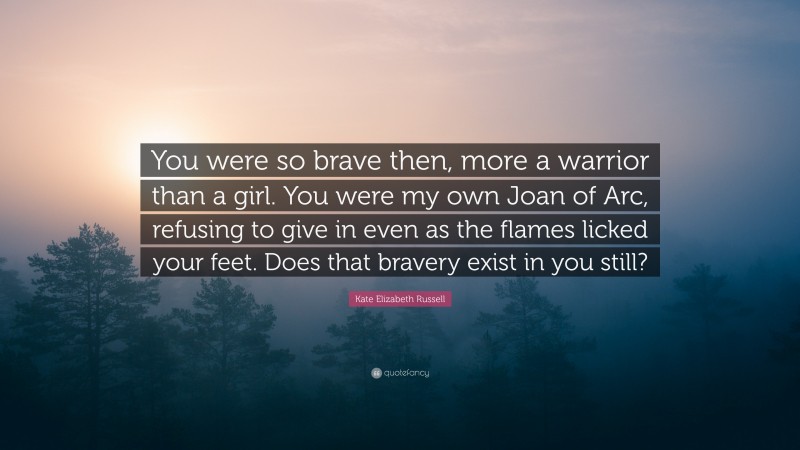 Kate Elizabeth Russell Quote: “You were so brave then, more a warrior than a girl. You were my own Joan of Arc, refusing to give in even as the flames licked your feet. Does that bravery exist in you still?”
