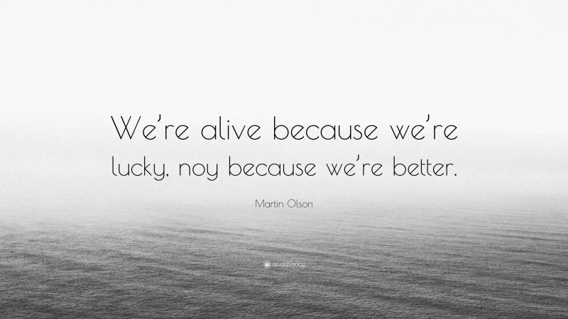 Martin Olson Quote: “We’re alive because we’re lucky, noy because we’re better.”