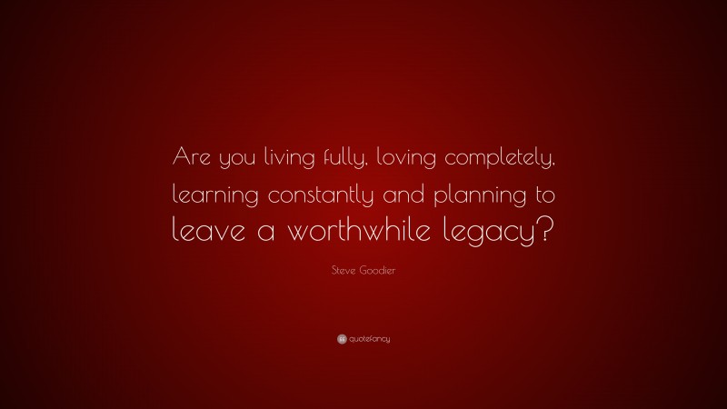 Steve Goodier Quote: “Are you living fully, loving completely, learning constantly and planning to leave a worthwhile legacy?”