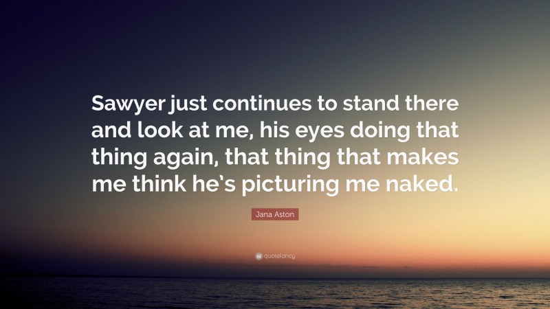 Jana Aston Quote: “Sawyer just continues to stand there and look at me, his eyes doing that thing again, that thing that makes me think he’s picturing me naked.”
