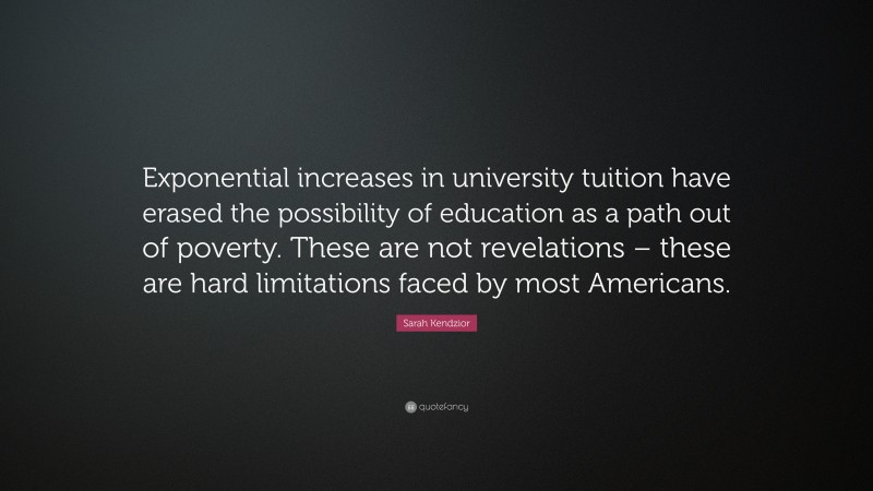 Sarah Kendzior Quote: “Exponential increases in university tuition have erased the possibility of education as a path out of poverty. These are not revelations – these are hard limitations faced by most Americans.”