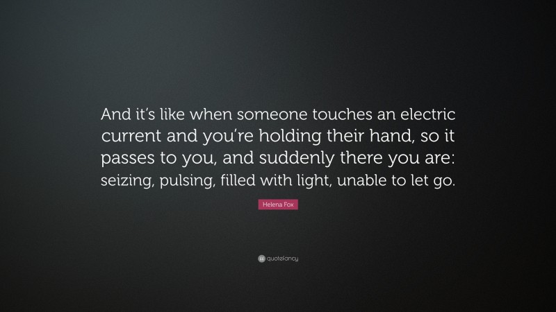 Helena Fox Quote: “And it’s like when someone touches an electric current and you’re holding their hand, so it passes to you, and suddenly there you are: seizing, pulsing, filled with light, unable to let go.”