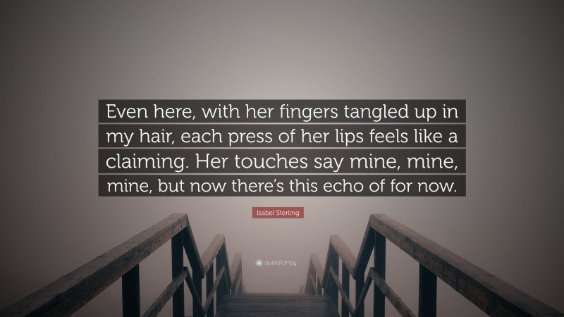 Isabel Sterling Quote: “Even here, with her fingers tangled up in my hair, each press of her lips feels like a claiming. Her touches say mine, mine, mine, but now there’s this echo of for now.”