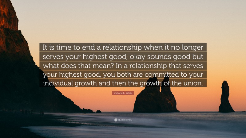 Victoria L. White Quote: “It is time to end a relationship when it no longer serves your highest good, okay sounds good but what does that mean? In a relationship that serves your highest good, you both are committed to your individual growth and then the growth of the union.”