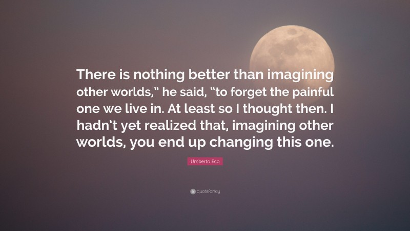 Umberto Eco Quote: “There is nothing better than imagining other worlds,” he said, “to forget the painful one we live in. At least so I thought then. I hadn’t yet realized that, imagining other worlds, you end up changing this one.”