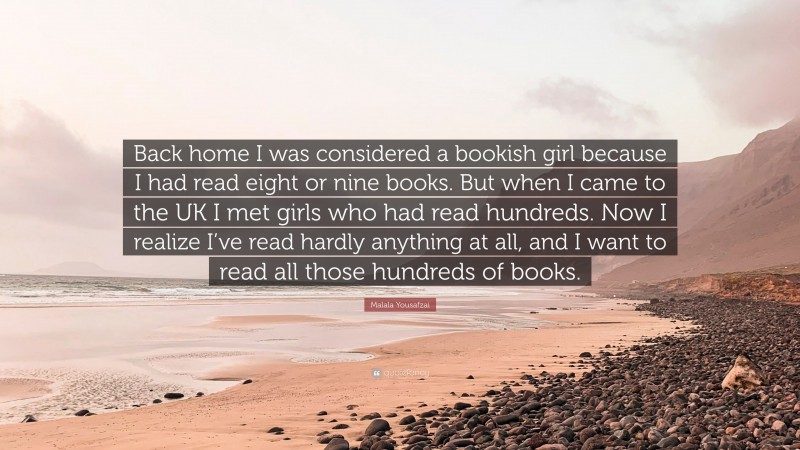 Malala Yousafzai Quote: “Back home I was considered a bookish girl because I had read eight or nine books. But when I came to the UK I met girls who had read hundreds. Now I realize I’ve read hardly anything at all, and I want to read all those hundreds of books.”