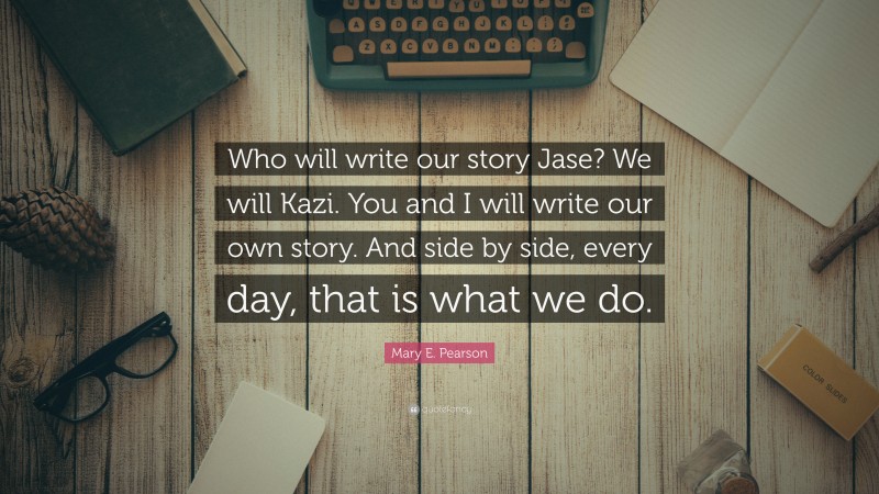 Mary E. Pearson Quote: “Who will write our story Jase? We will Kazi. You and I will write our own story. And side by side, every day, that is what we do.”