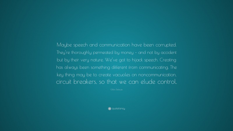 Gilles Deleuze Quote: “Maybe speech and communication have been corrupted. They’re thoroughly permeated by money – and not by accident but by their very nature. We’ve got to hijack speech. Creating has always been something different from communicating. The key thing may be to create vacuoles on noncommunication, circuit breakers, so that we can elude control.”