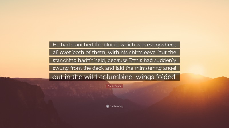 Annie Proulx Quote: “He had stanched the blood, which was everywhere, all over both of them, with his shirtsleeve, but the stanching hadn’t held, because Ennis had suddenly swung from the deck and laid the ministering angel out in the wild columbine, wings folded.”