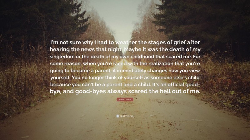 Renée Carlino Quote: “I’m not sure why I had to weather the stages of grief after hearing the news that night. Maybe it was the death of my singledom or the death of my own childhood that scared me. For some reason, when you’re faced with the realization that you’re going to become a parent, it immediately changes how you view yourself. You no longer think of yourself as someone else’s child because you can’t be a parent and a child. It’s an official good-bye, and good-byes always scared the hell out of me.”