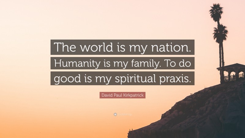 David Paul Kirkpatrick Quote: “The world is my nation. Humanity is my family. To do good is my spiritual praxis.”