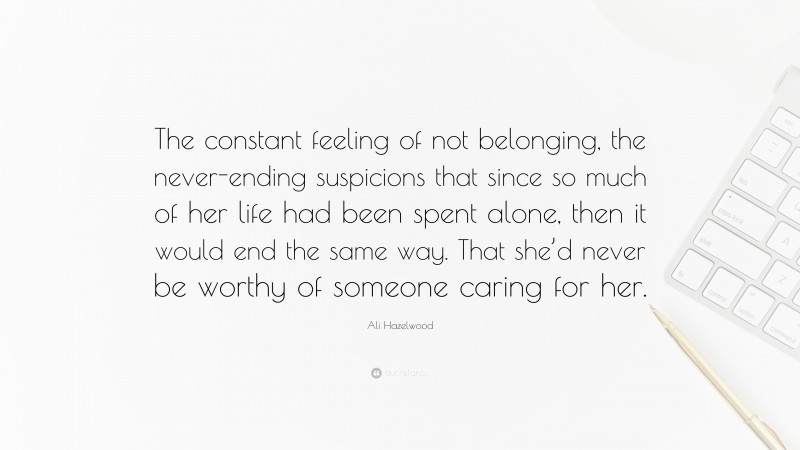 Ali Hazelwood Quote: “The constant feeling of not belonging, the never-ending suspicions that since so much of her life had been spent alone, then it would end the same way. That she’d never be worthy of someone caring for her.”