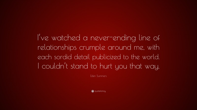 Eden Summers Quote: “I’ve watched a never-ending line of relationships crumple around me, with each sordid detail publicized to the world. I couldn’t stand to hurt you that way.”