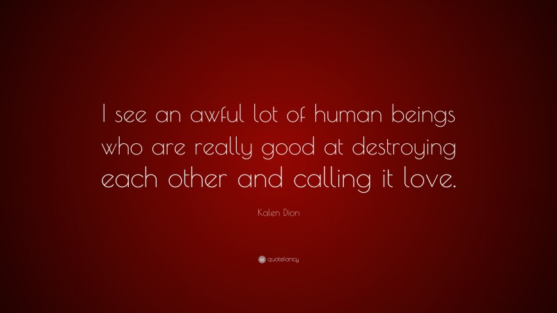 Kalen Dion Quote: “I see an awful lot of human beings who are really good at destroying each other and calling it love.”