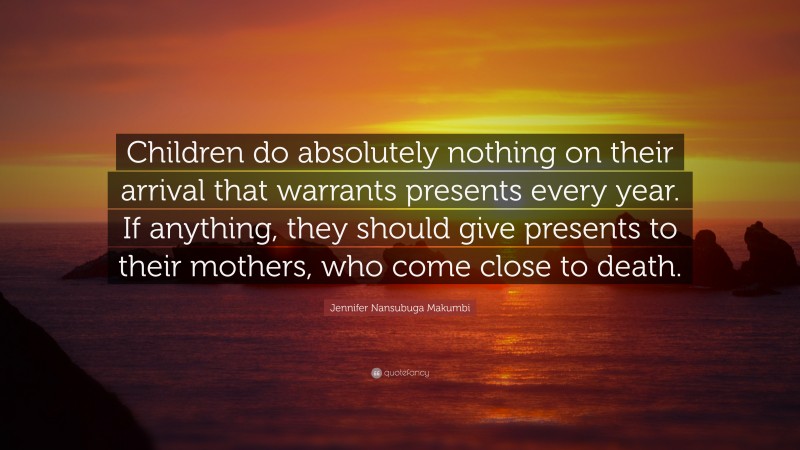 Jennifer Nansubuga Makumbi Quote: “Children do absolutely nothing on their arrival that warrants presents every year. If anything, they should give presents to their mothers, who come close to death.”