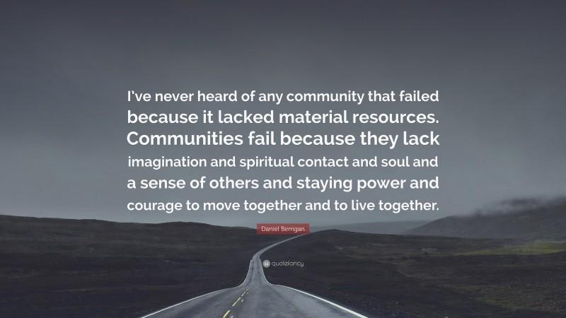Daniel Berrigan Quote: “I’ve never heard of any community that failed because it lacked material resources. Communities fail because they lack imagination and spiritual contact and soul and a sense of others and staying power and courage to move together and to live together.”