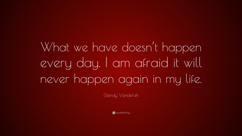 Glendy Vanderah Quote: “What we have doesn’t happen every day. I am afraid it will never happen again in my life.”