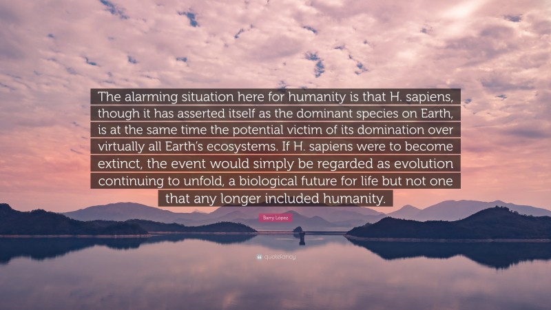 Barry López Quote: “The alarming situation here for humanity is that H. sapiens, though it has asserted itself as the dominant species on Earth, is at the same time the potential victim of its domination over virtually all Earth’s ecosystems. If H. sapiens were to become extinct, the event would simply be regarded as evolution continuing to unfold, a biological future for life but not one that any longer included humanity.”